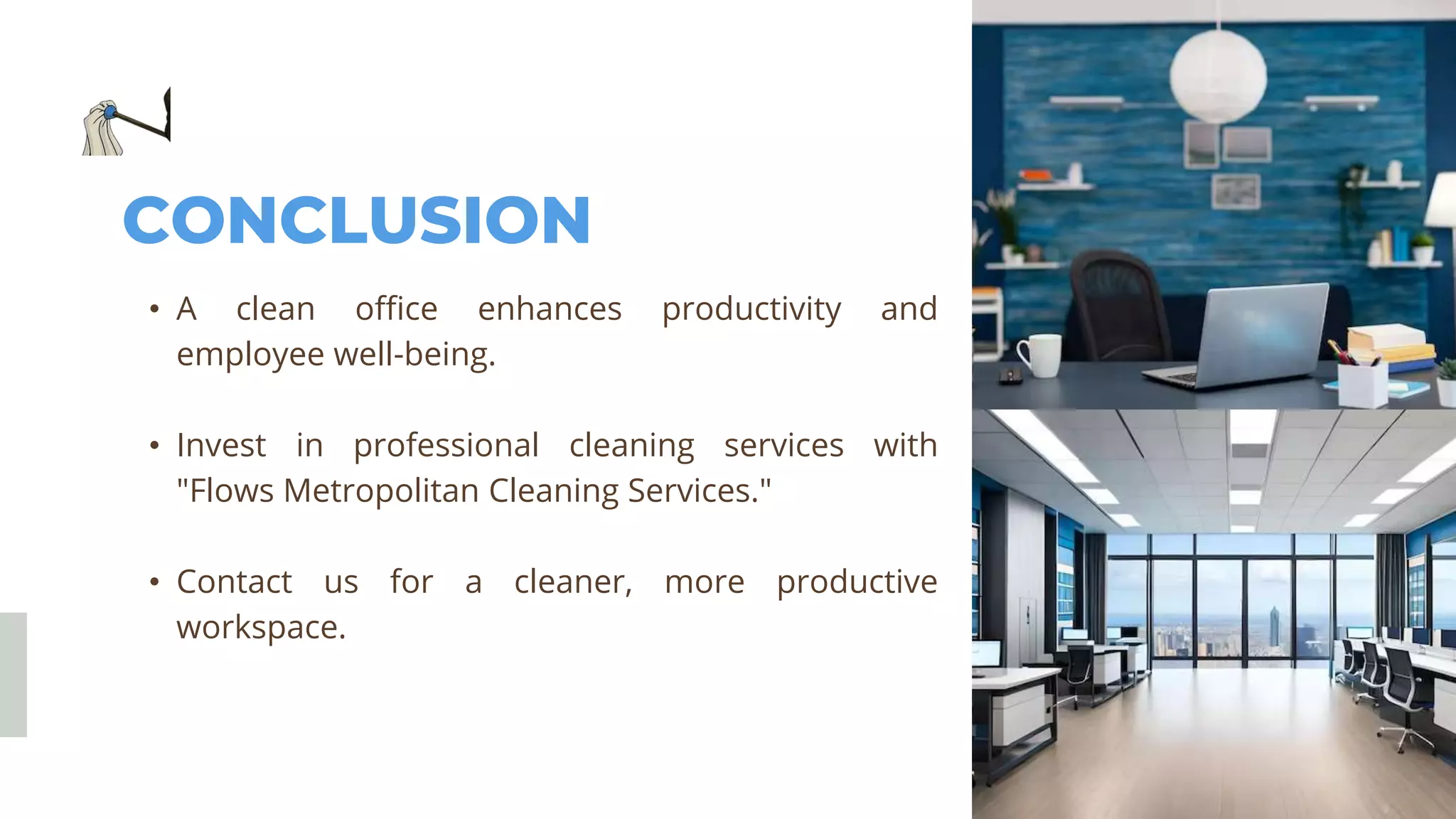 CONCLUSION
• A clean office enhances productivity and
employee well-being.
• Invest in professional cleaning services with
"Flows Metropolitan Cleaning Services."
• Contact us for a cleaner, more productive
workspace.
 