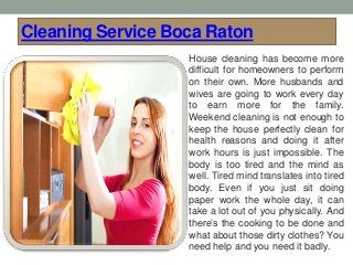 Cleaning Service Boca Raton
House cleaning has become more
difficult for homeowners to perform
on their own. More husbands and
wives are going to work every day
to earn more for the family.
Weekend cleaning is not enough to
keep the house perfectly clean for
health reasons and doing it after
work hours is just impossible. The
body is too tired and the mind as
well. Tired mind translates into tired
body. Even if you just sit doing
paper work the whole day, it can
take a lot out of you physically. And
there’s the cooking to be done and
what about those dirty clothes? You
need help and you need it badly.
 