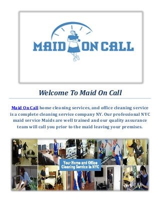Welcome To Maid On Call
Maid On Call home cleaning services, and office cleaning service
is a complete cleaning service company NY. Our professional NYC
maid service Maids are well trained and our quality assurance
team will call you prior to the maid leaving your premises.
 