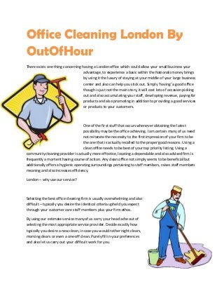Office Cleaning London By
OutOfHour
There exists one thing concerning having a London office which could allow your small business your
advantage, to experience a basic within the Nationals money brings
by using it the luxury of staying at your middle of your large business
center and also can help you stick out. Simply ‘having’ a good office
though is just not the main story, it will cost lots of occasion picking
out and also accumulating your staff, developing revenue, paying for
products and also promoting in addition to providing a good services
or products to your customers.
One of the first stuff that occurs whenever obtaining the latest
possibility may be the office achieving. I am certain many of us need
not reiterate the necessity to the first impression of your firm to be
the one that is actually recalled to the proper good reasons. Using a
clean office needs to be best of your top priority listing. Using a
community cleaning provider is actually more effective, locating a dependable and also advised firm is
frequently a moment having course of action. Any clean office not simply seems to be beneficial but
additionally offers a hygienic operating surroundings pertaining to staff members, raises staff members
meaning and also increases efficiency.
London – why use our service?
Selecting the best office cleaning firm is usually overwhelming and also
difficult – typically you desire the identical criteria upheld you expect
through your customer care staff members plus your firm ethos.
By using our estimate service many of us carry your head ache out of
selecting the most appropriate service provider. Decide exactly how
typically you desire a new clean, in case you would rather night clears,
morning clears or even a one-off clean. Purely fill in your preferences
and also let us carry out your difficult work for you.
 