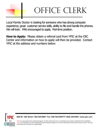 OFFICE CLERK
Local Family Doctor is looking for someone who has strong computer
experience, great customer service skills, ability to file and handle the phones.
We will train. MA’s encouraged to apply. Part-time position.

How to Apply: Please obtain a referral card from YPIC at the CRC
Center and information on how to apply will then be provided. Contact
YPIC at the address and numbers below:




         3826 W. 16th Street • 928-329-0990 • Fax: 928-782-9558TTY (928) 329-6466 • www.ypic.com

          