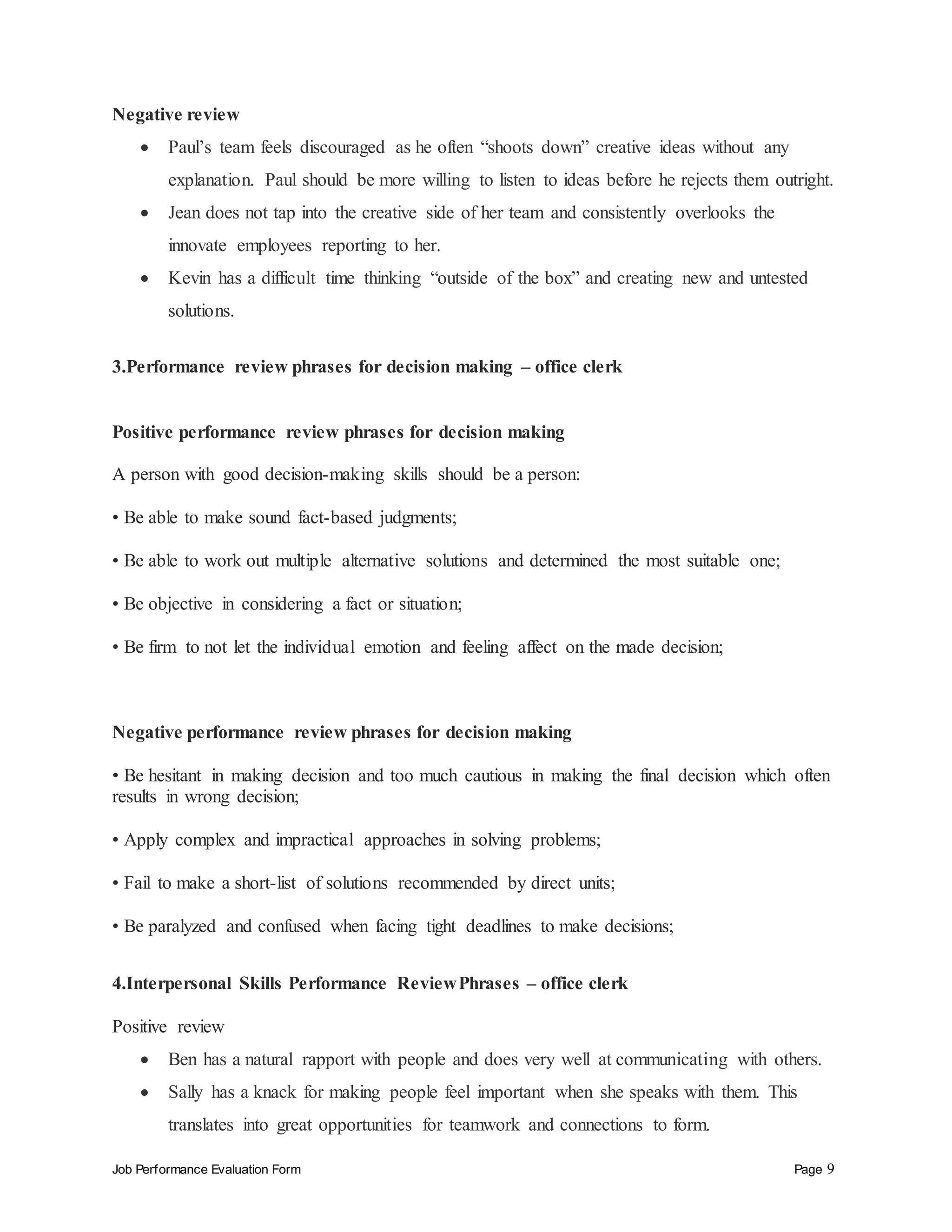 Job Performance Evaluation Form Page 9
Negative review
 Paul’s team feels discouraged as he often “shoots down” creative ideas without any
explanation. Paul should be more willing to listen to ideas before he rejects them outright.
 Jean does not tap into the creative side of her team and consistently overlooks the
innovate employees reporting to her.
 Kevin has a difficult time thinking “outside of the box” and creating new and untested
solutions.
3.Performance review phrases for decision making – office clerk
Positive performance review phrases for decision making
A person with good decision-making skills should be a person:
• Be able to make sound fact-based judgments;
• Be able to work out multiple alternative solutions and determined the most suitable one;
• Be objective in considering a fact or situation;
• Be firm to not let the individual emotion and feeling affect on the made decision;
Negative performance review phrases for decision making
• Be hesitant in making decision and too much cautious in making the final decision which often
results in wrong decision;
• Apply complex and impractical approaches in solving problems;
• Fail to make a short-list of solutions recommended by direct units;
• Be paralyzed and confused when facing tight deadlines to make decisions;
4.Interpersonal Skills Performance ReviewPhrases – office clerk
Positive review
 Ben has a natural rapport with people and does very well at communicating with others.
 Sally has a knack for making people feel important when she speaks with them. This
translates into great opportunities for teamwork and connections to form.
 