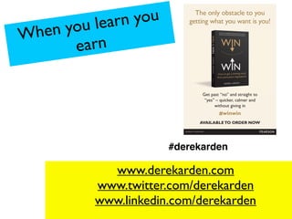 When you learn you
earn
www.derekarden.com
www.twitter.com/derekarden
www.linkedin.com/derekarden
#derekarden
The only obstacle to you
getting what you want is you!
Get past “no” and straight to
“yes” – quicker, calmer and
without giving in
#winwin
AVAILABLETO ORDER NOW
 