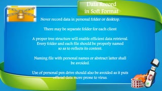 Data Record
in Soft Format
Never record data in personal folder or desktop.
There may be separate folder for each client
A proper tree structure will enable efficient data retrieval.
Every folder and each file should be properly named
so as to reflects its content.
Naming file with personal names or abstract latter shall
be avoided.
Use of personal pen drive should also be avoided as it puts
official data more prone to virus.
 