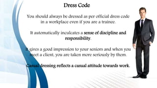 You should always be dressed as per official dress code
in a workplace even if you are a trainee.
It automatically inculcates a sense of discipline and
responsibility.
It gives a good impression to your seniors and when you
meet a client, you are taken more seriously by them.
Casual dressing reflects a casual attitude towards work.
Dress Code
 