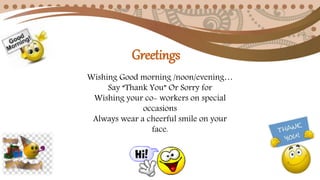 Wishing Good morning /noon/evening…
Say “Thank You” Or Sorry for
Wishing your co- workers on special
occasions
Always wear a cheerful smile on your
face.
Greetings
 