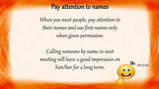 When you meet people, pay attention to
their names and use first names only
when given permission.
Calling someone by name in next
meeting will leave a good impression on
him/her for a long term.
Pay attention to names
….Mr.Jacky
 