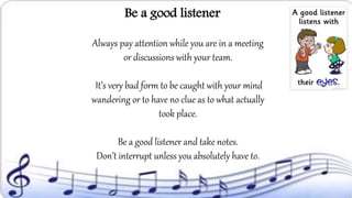 Always pay attention while you are in a meeting
or discussions with your team.
It’s very bad form to be caught with your mind
wandering or to have no clue as to what actually
took place.
Be a good listener and take notes.
Don’t interrupt unless you absolutely have to.
Be a good listener
 