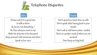 Always ask if it’s a good time
to talk to them
& you are not disturbing !
Be clear what you want to say
Make list of points to be discussed
Keep personal calls minimum and short
Speak in low voice
DO’s
Don’t spend too much time on calls
Don’t speak while having food in your
mouth
Don’t call at odd hours unless needed
Don’t on speaker mode if others are not
involved
Don’t keep on long hold
Don’ts
Telephone Etiquettes
 
