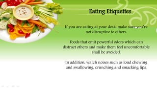 If you are eating at your desk, make sure you’re
not disruptive to others.
Foods that emit powerful odors which can
distract others and make them feel uncomfortable
shall be avoided.
In addition, watch noises such as loud chewing
and swallowing, crunching and smacking lips.
Eating Etiquettes
 