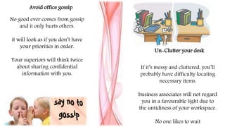No good ever comes from gossip
and it only hurts others.
it will look as if you don’t have
your priorities in order.
Your superiors will think twice
about sharing confidential
information with you.
Avoid office gossip
Un-Clutter your desk
If it’s messy and cluttered, you’ll
probably have difficulty locating
necessary items.
business associates will not regard
you in a favourable light due to
the untidiness of your workspace.
No one likes to wait
 