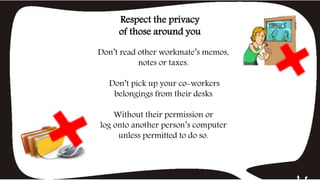 Don’t read other workmate’s memos,
notes or taxes.
Don’t pick up your co-workers
belongings from their desks
Without their permission or
log onto another person’s computer
unless permitted to do so.
Respect the privacy
of those around you
 