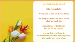 Take regular bath.
People tend to miss their own smells,
but everyone else in the office knows
what you smell like.
Use perfumes or deodorants ,
but not the strong one ,
because their smell may be
uncomfortable to others and may create
allergies to your co- workers
Be sensitive to smell
 