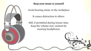 Keep your music to yourself
Avoid hearing music in the workplace.
It causes distraction to others.
Still, if permitted during leisure time,
keep the volume non-existent by
wearing headphones.
 