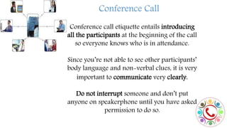 Conference Call
Conference call etiquette entails introducing
all the participants at the beginning of the call
so everyone knows who is in attendance.
Since you’re not able to see other participants’
body language and non-verbal clues, it is very
important to communicate very clearly.
Do not interrupt someone and don’t put
anyone on speakerphone until you have asked
permission to do so.
 