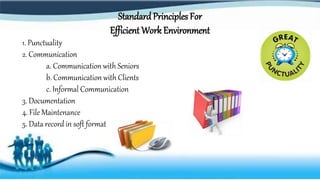 Standard Principles For
Efficient Work Environment
1. Punctuality
2. Communication
a. Communication with Seniors
b. Communication with Clients
c. Informal Communication
3. Documentation
4. File Maintenance
5. Data record in soft format
 