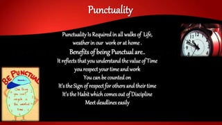 Punctuality
Punctuality Is Requiredin all walks of Life,
weatherin our workor at home .
Benefits of being Punctual are..
It reflectsthat you understand the value of Time
you respect your time and work
You can be countedon
It’s the Sign of respect for others andtheirtime
It’s the Habit which comesout of Discipline
Meet deadlines easily
 