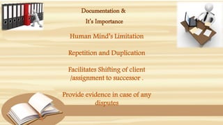 Documentation &
It’s Importance
Human Mind’s Limitation
Repetition and Duplication
Facilitates Shifting of client
/assignment to successor .
Provide evidence in case of any
disputes
 