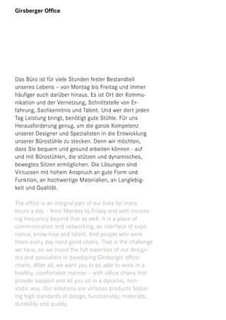 Girsberger Ofﬁce

Das Büro ist für viele Stunden fester Bestandteil
unseres Lebens – von Montag bis Freitag und immer
häuﬁger auch darüber hinaus. Es ist Ort der Kommunikation und der Vernetzung, Schnittstelle von Erfahrung, Sachkenntnis und Talent. Und wer dort jeden
Tag Leistung bringt, benötigt gute Stühle. Für uns
Herausforderung genug, um die ganze Kompetenz
unserer Designer und Spezialisten in die Entwicklung
unserer Bürostühle zu stecken. Denn wir möchten,
dass Sie bequem und gesund arbeiten können - auf
und mit Bürostühlen, die stützen und dynamisches,
bewegtes Sitzen ermöglichen. Die Lösungen sind
Virtuosen mit hohem Anspruch an gute Form und
Funktion, an hochwertige Materialien, an Langlebigkeit und Qualität.
The ofﬁce is an integral part of our lives for many
hours a day – from Monday to Friday and with increasing frequency beyond that as well. It is a place of
communication and networking, an interface of experience, know-how and talent. And people who work
there every day need good chairs. That is the challenge
we have, so we invest the full expertise of our designers and specialists in developing Girsberger ofﬁce
chairs. After all, we want you to be able to work in a
healthy, comfortable manner – with ofﬁce chairs that
provide support and let you sit in a dynamic, nonstatic way. Our solutions are virtuoso products featuring high standards of design, functionality, materials,
durability and quality.

 