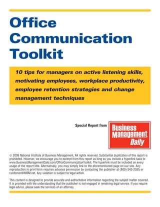 Office
Communication
Toolkit
    10 tips for managers on active listening skills,
    motivating employees, workplace productivity,
    employee retention strategies and change
    management techniques




                                                     Special Report from
                                                                                    Business
                                                                                    Management
                                                                                          Daily
© 2009 National Institute of Business Management. All rights reserved. Substantial duplication of this report is
prohibited. However, we encourage you to excerpt from this report as long as you include a hyperlink back to
www.BusinessManagementDaily.com/OfficeCommunicationToolkit. The hyperlink must be included on every
usage of the report title. Alternatively, you may simply link to the aforementioned page on our site. Any
reproduction in print form requires advance permission by contacting the publisher at (800) 543-2055 or
customer@NIBM.net. Any violation is subject to legal action.

This content is designed to provide accurate and authoritative information regarding the subject matter covered.
It is provided with the understanding that the publisher is not engaged in rendering legal service. If you require
legal advice, please seek the services of an attorney.
 