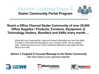 Vendor Landing Page  & Dealer Community Portal Program Along with your Corporate Bio, Logo and Contact Information you have the ability to create a multi media landing page for your company which  can be updated daily.  Easily post any of your current marketing materials to your page within our portals with links back to your site!  Reach a Office Channel Dealer Community of over 20,000 Office Supplies / Products, Furniture, also Equipment and Technology Dealers, Resellers and VARs every month…. Deliver a Targeted & Focused Message to the Dealer Community  with links back to your general website!  See our portal sites at  www.imagingnetwork.com 