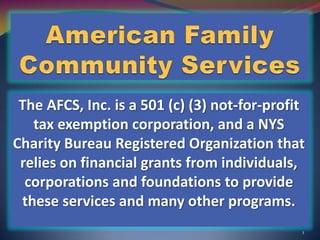 American Family Community Services The AFCS, Inc. is a 501 (c) (3) not-for-profit tax exemption corporation, and a NYS Charity Bureau Registered Organization that relies on financial grants from individuals, corporations and foundations to provide these services and many other programs. 1 