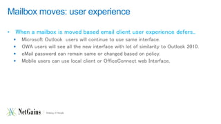 Mailbox moves: user experience 
• When a mailbox is moved based email client user experience defers.. 
 Microsoft Outlook users will continue to use same interface. 
 OWA users will see all the new interface with lot of similarity to Outlook 2010. 
 eMail password can remain same or changed based on policy. 
 Mobile users can use local client or OfficeConnect web Interface. 
 