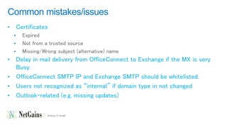 Common mistakes/issues 
• Certificates 
• Expired 
• Not from a trusted source 
• Missing/Wrong subject (alternative) name 
• Delay in mail delivery from OfficeConnect to Exchange if the MX is very 
Busy. 
• OfficeConnect SMTP IP and Exchange SMTP should be whitelisted. 
• Users not recognized as “internal” if domain type in not changed 
• Outlook-related (e.g. missing updates) 
 
