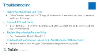 Troubleshooting 
• Hybrid Configuration Log Files 
• OfficeConnect maintains SMTP logs of all the mails it receives and sent to external 
world and Exchange. 
• Firewall, IPs and Ports 
• Ips of both SMTP Server for Exchange and OfficeConnect should be whitelisted and 
logs are maintained. 
• Review OrganizationRelationShips 
• Get-OrganizationRelationShip | fl * 
• Troubleshoot connection issues (e.g. AutoDiscover/Web Services) 
• Remote Connectivity Analyzer (www.testexchangeconnectivity.com) 
 