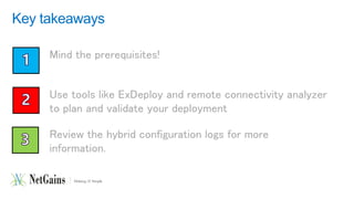 Key takeaways 
Mind the prerequisites! 
Use tools like ExDeploy and remote connectivity analyzer 
to plan and validate your deployment 
Review the hybrid configuration logs for more 
information. 
 