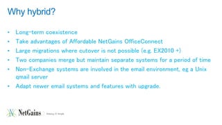 Why hybrid? 
• Long-term coexistence 
• Take advantages of Affordable NetGains OfficeConnect 
• Large migrations where cutover is not possible (e.g. EX2010 +) 
• Two companies merge but maintain separate systems for a period of time 
• Non-Exchange systems are involved in the email environment, eg a Unix 
qmail server 
• Adapt newer email systems and features with upgrade. 
 