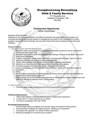 Dnaagdawenmag Binnoojiiyag
Child & Family Services
517 Hiawatha Line
Hiawatha First Nation, ON
K9J 0E6
Employment Opportunity
Office Coordinator
Purpose of the Position:
Reporting to the Executive Assistant, the Office Coordinator has responsibility for reception, for
providing secretarial and clerical support to management and staff, for the maintenance of office
supplies, equipment and furnishings, and any other duties that may be assigned by the Executive
Assistant.
Responsibilities:
1. General Program Administration/Support 
• Receives visitors and answers incoming calls in a friendly, courteous manner and directs
them to the appropriate staff;
• Maintains the reception area and maintains the meetings schedule for the Board, Executive
Director and Managers;
• Collects, sorts, logs, makes copies and directs incoming mail and faxes, signs for courier
deliveries and logs and posts or couriers outgoing mail;
• Orders office supplies and calls for service on office equipment as needed;
• Maintains an inventory of all office equipment, furnishings and supplies;
• Provides support to the Executive Director, Managers and staff by:
typing, photocopying and faxing letters, memorandums, reports and other documents as
requested;
• Filing;
• Doing desktop publishing and photocopying information flyers, and ensuring that these are
prepared and distributed or mailed out;
• Making travel and accommodation arrangements for the Executive Director, Supervisors and
staff, and calculating expense claims, as requested.
2. Other Duties 
 Performs other duties as assigned from time to time by the Executive Assistant.
Preferred Requirements
• Office Administration certificate plus one year of related work experience
 A valid class “G” driver’s license and a vehicle
 Provide an acceptable CPIC with VPSS
Knowledge Requirements
• Demonstrated ability to establish and maintain paper and electronic filing system;
 Demonstrated knowledge of English grammar, spelling and composition;
 Familiarity with operation of a variety of office equipment;
 Working knowledge of a multi-line phone system;
 