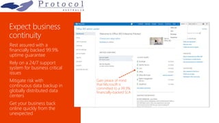 Rest assured with a
financially backed 99.9%
uptime guarantee
Rely on a 24/7 support
system for business critical
issues
Mitigate risk with
continuous data backup in
globally distributed data
centers
Get your business back
online quickly from the
unexpected
Gain peace of mind
that Microsoft is
committed to a 99.9%
financially-backed SLA
 