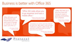 Office 365 gives us all
the IT that we need.
And the best part is we
don't have to manage
or maintain it—it's all
taken care of for us."
— Alice Hagen, Principal,
Calibre Real Estate
"Everybody can use the same document at
the same time. We're able to view and make
modifications together, collaboratively, and
save them and forward them on at the
same time to our clients.“
—Michelle Aitken, Administrative
Assistant, D7 Consulting
"Office 365 frees up a
lot of our time and
money to invest in
growing and building
our company.“
—Randy Clemons, Managing
Director, Redwood Global
"Office 365 really allows you
to go anywhere and have a
mobile office."
—Marvin Correa, Senior Manager,
Enterprise Engineering, Sephora
 