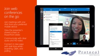 Join meetings with one
click from your preferred
mobile device
View the presenter's
shared screen or
PowerPoint slides
Communicate with clear
audio and HD video
Connect in new ways
with real-time white-
boarding, Q&A, and
polling
 