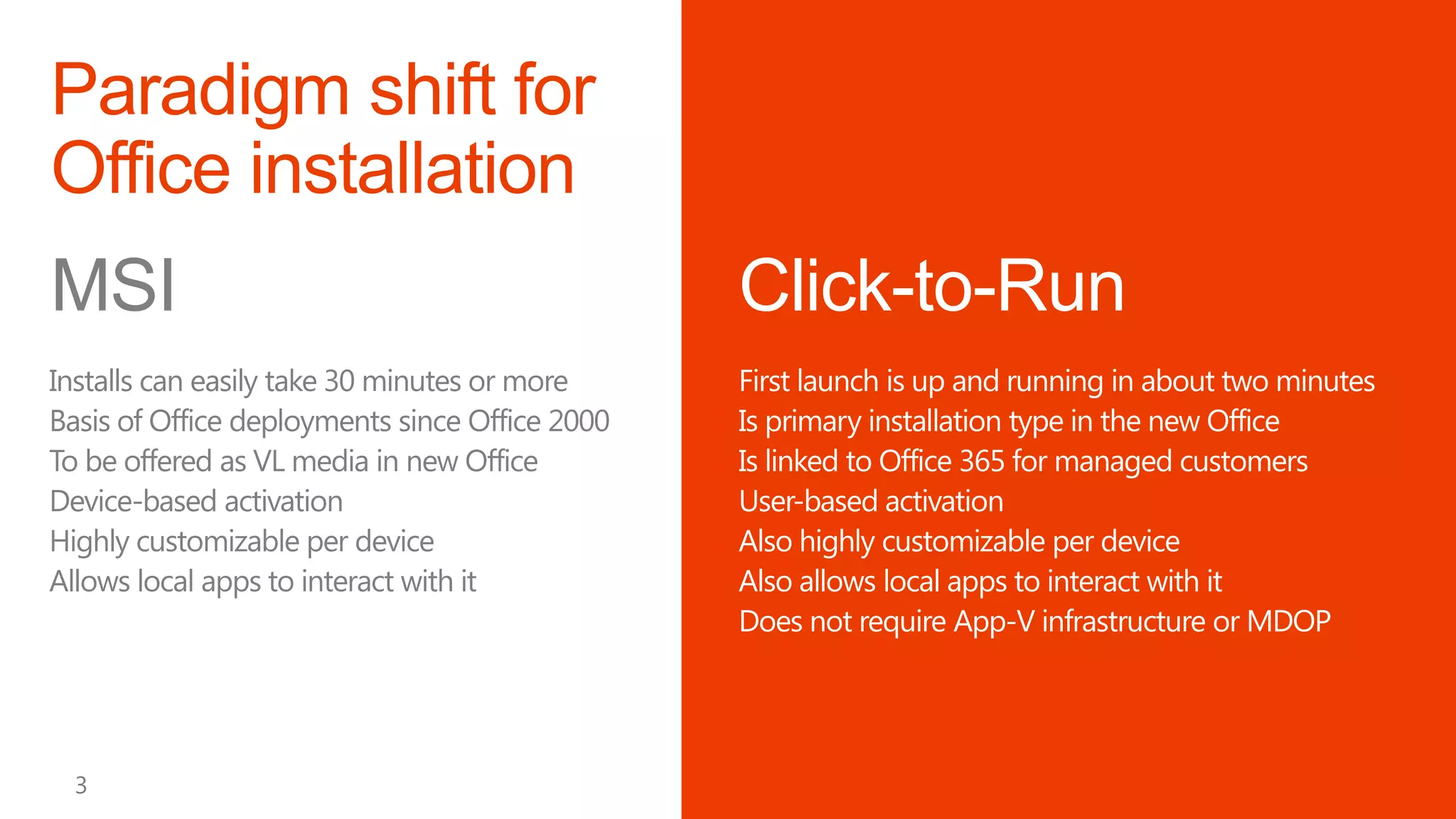 MSI                                             Click-to-Run
Installs can easily take 30 minutes or more     First launch is up and running in about two minutes
Basis of Office deployments since Office 2000   Is primary installation type in the new Office
To be offered as VL media in new Office         Is linked to Office 365 for managed customers
Device-based activation                         User-based activation
Highly customizable per device                  Also highly customizable per device
Allows local apps to interact with it           Also allows local apps to interact with it
                                                Does not require App-V infrastructure or MDOP
 