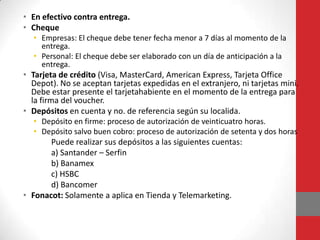 • En efectivo contra entrega.
• Cheque
• Empresas: El cheque debe tener fecha menor a 7 días al momento de la
entrega.
• Personal: El cheque debe ser elaborado con un día de anticipación a la
entrega.

• Tarjeta de crédito (Visa, MasterCard, American Express, Tarjeta Office
Depot). No se aceptan tarjetas expedidas en el extranjero, ni tarjetas mini.
Debe estar presente el tarjetahabiente en el momento de la entrega para
la firma del voucher.
• Depósitos en cuenta y no. de referencia según su localida.
• Depósito en firme: proceso de autorización de veinticuatro horas.
• Depósito salvo buen cobro: proceso de autorización de setenta y dos horas

Puede realizar sus depósitos a las siguientes cuentas:
a) Santander – Serfin
b) Banamex
c) HSBC
d) Bancomer
• Fonacot: Solamente a aplica en Tienda y Telemarketing.

 