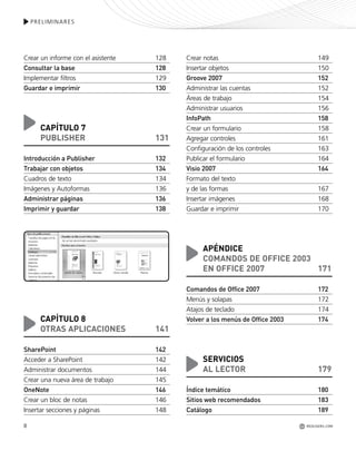 8
PRELIMINARES
Crear un informe con el asistente 128
Consultar la base 128
Implementar filtros 129
Guardar e imprimir 130
CAPÍTULO 7
PUBLISHER 131
Introducción a Publisher 132
Trabajar con objetos 134
Cuadros de texto 134
Imágenes y Autoformas 136
Administrar páginas 136
Imprimir y guardar 138
CAPÍTULO 8
OTRAS APLICACIONES 141
SharePoint 142
Acceder a SharePoint 142
Administrar documentos 144
Crear una nueva área de trabajo 145
OneNote 146
Crear un bloc de notas 146
Insertar secciones y páginas 148
Crear notas 149
Insertar objetos 150
Groove 2007 152
Administrar las cuentas 152
Áreas de trabajo 154
Administrar usuarios 156
InfoPath 158
Crear un formulario 158
Agregar controles 161
Configuración de los controles 163
Publicar el formulario 164
Visio 2007 164
Formato del texto
y de las formas 167
Insertar imágenes 168
Guardar e imprimir 170
APÉNDICE
COMANDOS DE OFFICE 2003
EN OFFICE 2007 171
Comandos de Office 2007 172
Menús y solapas 172
Atajos de teclado 174
Volver a los menús de Office 2003 174
SERVICIOS
AL LECTOR 179
Índice temático 180
Sitios web recomendados 183
Catálogo 189
REDUSERS.COM
Office_Preliminares_001_010.qxp 12/14/09 11:05 AM Page 8
 