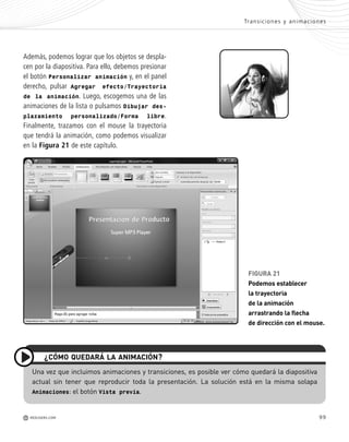 99
Además, podemos lograr que los objetos se despla-
cen por la diapositiva. Para ello, debemos presionar
el botón Personalizar animación y, en el panel
derecho, pulsar Agregar efecto/Trayectoria
de la animación. Luego, escogemos una de las
animaciones de la lista o pulsamos Dibujar des-
plazamiento personalizado/Forma libre.
Finalmente, trazamos con el mouse la trayectoria
que tendrá la animación, como podemos visualizar
en la Figura 21 de este capítulo.
FIGURA 21
Podemos establecer
la trayectoria
de la animación
arrastrando la flecha
de dirección con el mouse.
¿CÓMO QUEDARÁ LA ANIMACIÓN?
Una vez que incluimos animaciones y transiciones, es posible ver cómo quedará la diapositiva
actual sin tener que reproducir toda la presentación. La solución está en la misma solapa
Animaciones: el botón Vista previa.
Transiciones y animaciones
M REDUSERS.COM
Office_Cap4_083_102 ajustado OK.qxp 12/9/09 11:41 PM Page 99
 