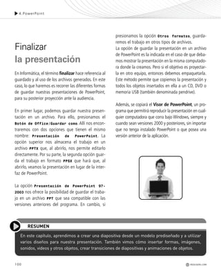 100
En este capítulo, aprendimos a crear una diapositiva desde un modelo prediseñado y a utilizar
varios diseños para nuestra presentación. También vimos cómo insertar formas, imágenes,
sonidos, videos y otros objetos, crear transiciones de diapositivas y animaciones de objetos.
RESUMEN
4.PowerPoint
Finalizar
la presentación
En Informática, el término finalizar hace referencia al
guardado y al uso de los archivos generados. En este
caso, lo que haremos es recorrer las diferentes formas
de guardar nuestras presentaciones de PowerPoint,
para su posterior proyección ante la audiencia.
En primer lugar, podemos guardar nuestra presen-
tación en un archivo. Para ello, presionamos el
Botón de Office/Guardar como. Allí nos encon-
traremos con dos opciones que tienen el mismo
nombre: Presentación de PowerPoint. La
opción superior nos almacena el trabajo en un
archivo PPTX que, al abrirlo, nos permite editarlo
directamente. Por su parte, la segunda opción guar-
da el trabajo en formato PPSX que hará que, al
abrirlo, veamos la presentación en lugar de la inter-
faz de PowerPoint.
La opción Presentación de PowerPoint 97-
2003 nos ofrece la posibilidad de guardar el traba-
jo en un archivo PPT que sea compatible con las
versiones anteriores del programa. En cambio, si
presionamos la opción Otros formatos, guarda-
remos el trabajo en otros tipos de archivos.
La opción de guardar la presentación en un archivo
de PowerPoint es la indicada en el caso de que deba-
mos mostrar la presentación en la misma computado-
ra donde la creamos. Pero si el objetivo es proyectar-
la en otro equipo, entonces debemos empaquetarla.
Este método permite que copiemos la presentación y
todos los objetos insertados en ella a un CD, DVD o
memoria USB (también denominada pendrive).
Además, se copiará el Visor de PowerPoint, un pro-
grama que permitirá reproducir la presentación en cual-
quier computadora que corra bajo Windows, siempre y
cuando sean versiones 2000 y posteriores, sin importar
que no tenga instalado PowerPoint o que posea una
versión anterior de la aplicación.
REDUSERS.COM
Office_Cap4_083_102 ajustado OK.qxp 12/9/09 11:41 PM Page 100
 
