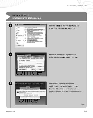 101
Presione el Botón de Office/Publicar
y seleccione Empaquetar para CD.
Escriba un nombre para la presentación
en la caja de texto Dar nombre al CD.
Inserte un CD virgen en la copiadora
de CD y presione el botón Copiar a CD.
Presione el botón Si en la ventana que
pregunta si desea incluir los archivos vinculados.
PASO A PASO /2
Empaquetar la presentación
1
2
3
Finalizar la presentación
M REDUSERS.COM
Office_Cap4_083_102 ajustado OK.qxp 12/9/09 11:41 PM Page 101
 