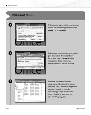 102 REDUSERS.COM
Si desea copiar la presentación en un pendrive,
conecte este dispositivo y presione el botón
Copiar a la carpeta.
En la ventana emergente, ingrese un nombre
para la subcarpeta donde se grabarán
los archivos. Pulse Examinar e indique
una ubicación dentro del pendrive.
Una vez hecho esto, presione Aceptar.
Presione el botón Si en la ventana
que pregunta si desea incluir los archivos
vinculados. Vaya a la ubicación del pendrive
escogida y haga clic en el nombre
de la subcarpeta ingresada en el paso
anterior. Para iniciar la presentación,
abra el archivo play.bat.
PASO A PASO /2 (cont.)
4
5
6
4.PowerPoint
REDUSERS.COM
Office_Cap4_083_102 ajustado OK.qxp 12/9/09 11:41 PM Page 102
 