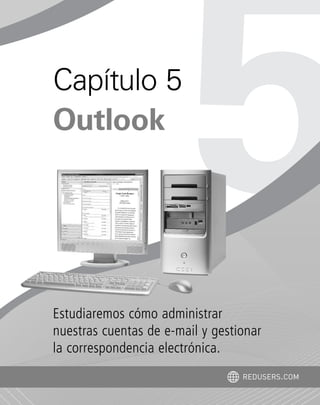Estudiaremos cómo administrar
nuestras cuentas de e-mail y gestionar
la correspondencia electrónica.
Capítulo 5
Outlook
REDUSERS.COM
Office_Cap5_103_118 ajustado OK.qxp 12/9/09 11:10 PM Page 103
 