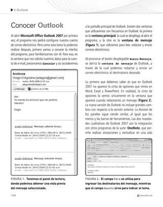 104
Conocer Outlook
Al abrir Microsoft Office Outlook 2007 por primera
vez, el programa nos pedirá configurar nuestra cuenta
de correo electrónico. Pero como esta tarea la podemos
realizar después, primero vamos a conocer la interfaz
del programa, para familiarizarnos con él. Para eso, en
la ventana que nos solicita nuestros datos para la cuen-
ta de e-mail, presionamos Cancelar y así accederemos
a la pantalla principal de Outlook. Existen dos ventanas
que utilizaremos con frecuencia en Outlook: la primera
es la ventana principal, la cual se despliega al abrir el
programa, y la otra es la ventana de mensaje
(Figura 1), que utilizamos para leer, redactar y enviar
correos electrónicos.
Al presionar el botón desplegable Nuevo/Mensaje,
se abrirá la ventana de mensaje de Outlook, a
través de la cual podemos redactar y enviar un
correo electrónico al destinatario deseado.
Lo primero que debemos saber es que en Outlook
2007 no aparece la cinta de opciones que vimos en
Word, Excel y PowerPoint. En realidad, la cinta de
opciones la vemos únicamente en la ventana que
aparece cuando redactamos un mensaje (Figura 2).
La nueva versión de Outlook no incluye grandes cam-
bios con respecto a la versión anterior. La división de
los paneles sigue siendo similar, al igual que los
menús y las barras de herramientas. Las dos noveda-
des cualitativas de Outlook 2007 son la integración
con otros programas de la suite: OneNote, que per-
mite realizar anotaciones y centralizar en una sola
FIGURA 1. Tenemos el panel de lectura,
donde podemos obtener una vista previa
del mensaje seleccionado.
FIGURA 2. El campo Para se utiliza para
ingresar los destinatarios del mensaje, mientras
que el campo Asunto sirve para indicar el tema.
5.Outlook
REDUSERS.COM
Office_Cap5_103_118 ajustado OK.qxp 12/9/09 11:10 PM Page 104
 
