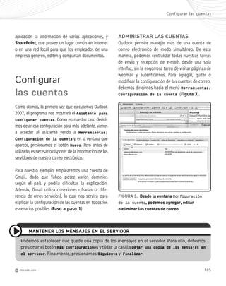 105
ADMINISTRAR LAS CUENTAS
Outlook permite manejar más de una cuenta de
correo electrónico de modo simultáneo. De esta
manera, podemos centralizar todas nuestras tareas
de envío y recepción de e-mails desde una sola
interfaz, sin la engorrosa tarea de visitar páginas de
webmail y autenticarnos. Para agregar, quitar o
modificar la configuración de las cuentas de correo,
debemos dirigirnos hacia el menú Herramientas/
Configuración de la cuenta (Figura 3).
aplicación la información de varias aplicaciones, y
SharePoint, que provee un lugar común en Internet
o en una red local para que los empleados de una
empresa generen, editen y compartan documentos.
Configurar
las cuentas
Como dijimos, la primera vez que ejecutemos Outlook
2007, el programa nos mostrará el Asistente para
configurar cuentas. Como en nuestro caso decidi-
mos dejar esa configuración para más adelante, vamos
a acceder al asistente yendo a Herramientas/
Configuración de la cuenta y, en la ventana que
aparece, presionamos el botón Nuevo. Pero antes de
utilizarlo, es necesario disponer de la información de los
servidores de nuestro correo electrónico.
Para nuestro ejemplo, emplearemos una cuenta de
Gmail, dado que Yahoo posee varios dominios
según el país y podría dificultar la explicación.
Además, Gmail utiliza conexiones cifradas (a dife-
rencia de otros servicios), lo cual nos servirá para
explicar la configuración de las cuentas en todos los
escenarios posibles (Paso a paso 1).
FIGURA 3. Desde la ventana Configuración
de la cuenta, podemos agregar, editar
o eliminar las cuentas de correo.
Configurar las cuentas
M REDUSERS.COM
Podemos establecer que quede una copia de los mensajes en el servidor. Para ello, debemos
presionar el botón Más configuraciones y tildar la casilla Dejar una copia de los mensajes en
el servidor. Finalmente, presionamos Siguiente y Finalizar.
MANTENER LOS MENSAJES EN EL SERVIDOR
Office_Cap5_103_118 ajustado OK.qxp 12/9/09 11:10 PM Page 105
 