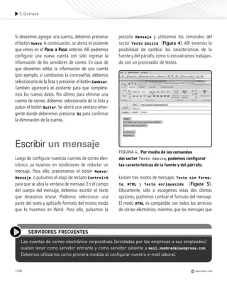 108
Si deseamos agregar una cuenta, debemos presionar
el botón Nuevo. A continuación, se abrirá el asistente
que vimos en el Paso a Paso anterior. Allí podremos
configurar una nueva cuenta con sólo ingresar la
información de los servidores de correo. En caso de
que deseemos editar la información de una cuenta
(por ejemplo, si cambiamos la contraseña), debemos
seleccionarla de la lista y presionar el botón Cambiar.
También aparecerá el asistente para que complete-
mos los nuevos datos. Por último, para eliminar una
cuenta de correo, debemos seleccionarla de la lista y
pulsar el botón Quitar. Se abrirá una ventana emer-
gente donde deberemos presionar Si para confirmar
la eliminación de la cuenta.
Escribir un mensaje
Luego de configurar nuestras cuentas de correo elec-
trónico, ya estamos en condiciones de redactar un
mensaje. Para ello, presionamos el botón Nuevo/
Mensaje o pulsamos el atajo de teclado Control+N
para que se abra la ventana de mensaje. En el campo
del cuerpo del mensaje, debemos escribir el texto
que deseamos enviar. Podemos seleccionar una
parte del texto y aplicarle formato del mismo modo
que lo hacemos en Word. Para ello, pulsamos la
pestaña Mensaje y utilizamos los comandos del
sector Texto básico (Figura 4). Allí tenemos la
posibilidad de cambiar las características de la
fuente y del párrafo, como si estuviéramos trabajan-
do con un procesador de textos.
Existen tres modos de mensajes: Texto sin forma-
to, HTML y Texto enriquecido (Figura 5).
Obviamente, sólo si escogemos estas dos últimas
opciones, podremos cambiar el formato del mensaje.
El modo HTML es compatible con todos los servicios
de correo electrónico, mientras que los mensajes que
5.Outlook
REDUSERS.COM
FIGURA 4. Por medio de los comandos
del sector Texto básico, podemos configurar
las características de la fuente y del párrafo.
Las cuentas de correo electrónico corporativas (brindadas por las empresas a sus empleados)
suelen tener como servidor entrante y como servidor saliente a mail.nombredelaempresa.com.
Debemos utilizarlos como primera medida al configurar nuestro e-mail laboral.
SERVIDORES FRECUENTES
Office_Cap5_103_118 ajustado OK.qxp 12/9/09 11:10 PM Page 108
 