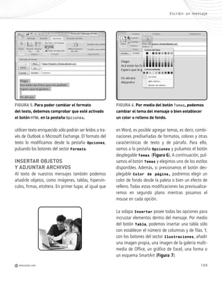 109
Escribir un mensaje
M REDUSERS.COM
FIGURA 5. Para poder cambiar el formato
del texto, debemos comprobar que esté activado
el botón HTML en la pestaña Opciones.
FIGURA 6. Por medio del botón Temas, podemos
cambiar el tema del mensaje o bien establecer
un color o relleno de fondo.
en Word, es posible agregar temas, es decir, combi-
naciones prediseñadas de formatos, colores y otras
características de texto y de párrafo. Para ello,
vamos a la pestaña Opciones y pulsamos el botón
desplegable Temas (Figura 6). A continuación, pul-
samos el botón Temas y elegimos uno de los estilos
disponibles. Además, si presionamos el botón des-
plegable Color de página, podremos elegir un
color de fondo desde la paleta o bien un efecto de
relleno. Todas estas modificaciones las previsualiza-
remos en segundo plano mientras posamos el
mouse en cada opción.
La solapa Insertar posee todas las opciones para
incrustar elementos dentro del mensaje. Por medio
del botón Tabla, podemos insertar una tabla sólo
con establecer el número de columnas y de filas. Y,
con los botones del sector Ilustraciones, añadir
una imagen propia, una imagen de la galería multi-
media de Office, un gráfico de Excel, una forma o
un esquema SmartArt (Figura 7).
utilicen texto enriquecido sólo podrán ser leídos a tra-
vés de Outlook o Microsoft Exchange. El formato del
texto lo modificamos desde la pestaña Opciones,
pulsando los botones del sector Formato.
INSERTAR OBJETOS
Y ADJUNTAR ARCHIVOS
Al texto de nuestros mensajes también podemos
añadirle objetos, como imágenes, tablas, hipervín-
culos, firmas, etcétera. En primer lugar, al igual que
Office_Cap5_103_118 ajustado OK.qxp 12/9/09 11:10 PM Page 109
 