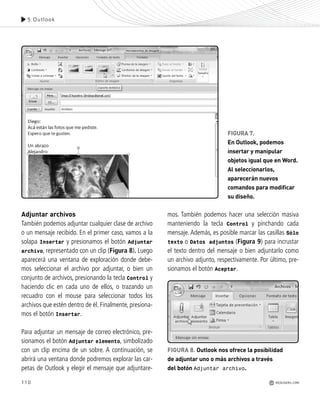 110
Adjuntar archivos
También podemos adjuntar cualquier clase de archivo
o un mensaje recibido. En el primer caso, vamos a la
solapa Insertar y presionamos el botón Adjuntar
archivo, representado con un clip (Figura 8). Luego
aparecerá una ventana de exploración donde debe-
mos seleccionar el archivo por adjuntar, o bien un
conjunto de archivos, presionando la tecla Control y
haciendo clic en cada uno de ellos, o trazando un
recuadro con el mouse para seleccionar todos los
archivos que estén dentro de él. Finalmente, presiona-
mos el botón Insertar.
Para adjuntar un mensaje de correo electrónico, pre-
sionamos el botón Adjuntar elemento, simbolizado
con un clip encima de un sobre. A continuación, se
abrirá una ventana donde podremos explorar las car-
petas de Outlook y elegir el mensaje que adjuntare-
mos. También podemos hacer una selección masiva
manteniendo la tecla Control y pinchando cada
mensaje. Además, es posible marcar las casillas Sólo
texto o Datos adjuntos (Figura 9) para incrustar
el texto dentro del mensaje o bien adjuntarlo como
un archivo adjunto, respectivamente. Por último, pre-
sionamos el botón Aceptar.
5.Outlook
REDUSERS.COM
FIGURA 8. Outlook nos ofrece la posibilidad
de adjuntar uno o más archivos a través
del botón Adjuntar archivo.
FIGURA 7.
En Outlook, podemos
insertar y manipular
objetos igual que en Word.
Al seleccionarlos,
aparecerán nuevos
comandos para modificar
su diseño.
Office_Cap5_103_118 ajustado OK.qxp 12/9/09 11:10 PM Page 110
 
