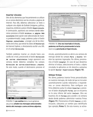 111
Insertar vínculos
Otro de los elementos que frecuentemente se utilizan
en un correo electrónico son los vínculos a páginas de
Internet. Para ello, debemos seleccionar un texto o
cualquier otro objeto de Outlook (imágenes, gráficos,
esquemas, etcétera) y pulsar el botón Hipervínculo.
A continuación, aparecerá una ventana donde debe-
remos presionar el botón Archivo o página Web
existente (está opción está seleccionada de mane-
ra predeterminada). Luego, podemos pulsar el botón
Páginas consultadas y escoger una de las direc-
ciones de la lista, que extrae los datos del Historial
de Internet Explorer, o directamente escribir una URL
en el campo Dirección.
También podemos insertar un vínculo hacia una
casilla de e-mail, presionando el botón Dirección
de correo electrónico. Luego aparecerá una
ventana donde debemos completar los campos
Dirección de correo electrónico y Asunto.
De este modo, cuando el destinatario presione el
Escribir un mensaje
M REDUSERS.COM
vínculo, automáticamente se abrirá una ventana de
mensaje donde los campos Para y Asunto ten-
drán las opciones ingresadas. Por último, presiona-
mos el botón Aceptar. En caso de que deseemos
eliminar el enlace, seleccionamos el texto u objeto
vinculado, le aplicamos un clic derecho y pulsamos
la opción Quitar hipervínculo (Figura 10).
Utilizar firmas
Por último, podemos insertar firmas personalizadas
en nuestros mensajes, de modo tal que se incrusten
automáticamente cuando redactamos o responde-
mos un correo electrónico. Para configurar una
firma debemos pulsar la solapa Insertar y presio-
nar el botón desplegable Firma, que se encuentra
en la zona inferior del sector Incluir. Otra vez
hacemos clic en Firmas para acceder a la ventana
desde donde podemos administrar nuestras firmas
(Figura 11). Presionamos el botón Nueva y, a con-
tinuación, colocamos un nombre para identificarla
(por ejemplo, Firma 1). De esta manera, se activa-
FIGURA 10. Una vez insertado el vínculo,
podemos verificarlo presionando la tecla
Control y pinchando el hipervínculo.
FIGURA 9. Las casillas Sólo texto y Datos
adjuntos añaden los mensajes seleccionados
dentro del mensaje o como archivos adjuntos.
Office_Cap5_103_118 ajustado OK.qxp 12/9/09 11:10 PM Page 111
 
