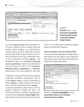 112
FIGURA11.
El sector Editar firma
nos provee la posibilidad
de darle formato al texto
e insertarle imágenes
e hipervínculos.
5.Outlook
REDUSERS.COM
rá el sector Editar firma, donde es posible escri-
bir lo que contendrá la firma y además dotarla de
formato, insertar imágenes o un hipervínculo (a
nuestra dirección de correo electrónico, por ejem-
plo) del mismo modo en que lo hacemos en la ven-
tana de mensaje. Una vez que configuramos nues-
tra firma, presionamos el botón Guardar para
almacenarla. Luego, en el desplegable Cuenta de
correo electrónico, elegimos la cuenta para la
cual se incrustará esa firma. En los desplegables
Mensajes nuevos y Respuestas o reenvíos,
seleccionamos la firma que usaremos en cada caso.
Al seleccionar una de las firmas de la lista, podemos
modificarla, escribiendo directamente sobre el
campo Editar firma, o borrarla, presionando el
botón Eliminar. Cuando hayamos terminado de
crear las firmas, presionamos el botón Aceptar.
En caso de que hayamos creado más de una firma,
podemos seleccionar cualquiera de ellas en el
momento de redactar un mensaje. Para ello, presio-
namos el botón desplegable Firmas (Figura 12) y
seleccionamos una de las firmas que aparecerán en
la lista, con el nombre que le habíamos asignado
durante la creación de la signatura.
SELECCIONAR LOS DESTINATARIOS
Una vez que ya hemos redactado el mensaje, sólo nos
resta enviarlo. Para ello, debemos antes ingresar las
direcciones de correo electrónico de los destinatarios.
Tenemos tres campos para hacerlo:
FIGURA 12. El botón desplegable Firmas
nos permite insertar en el mensaje
una de las firmas creadas.
Office_Cap5_103_118 ajustado OK.qxp 12/9/09 11:10 PM Page 112
 